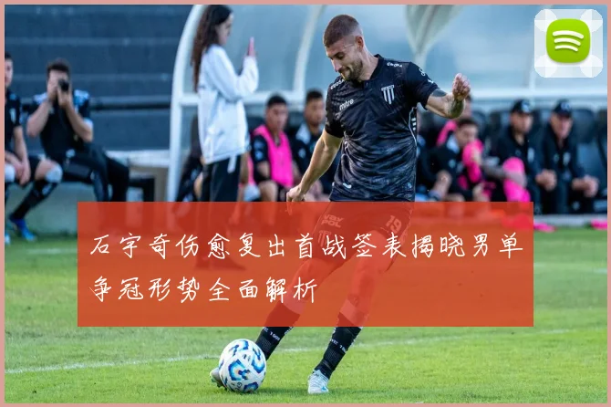 石宇奇伤愈复出首战签表揭晓男单争冠形势全面解析