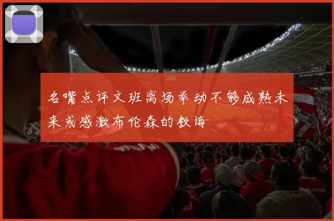 名嘴点评文班离场举动不够成熟未来或感激布伦森的教诲