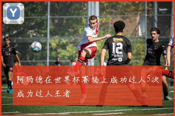 阿玛德在世界杯赛场上成功过人5次成为过人王者
