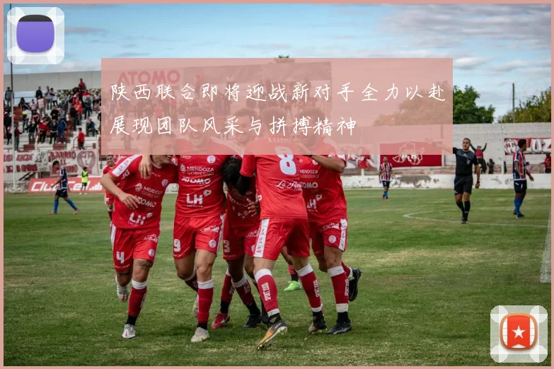 陕西联合即将迎战新对手全力以赴展现团队风采与拼搏精神