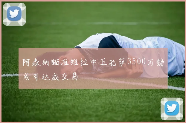 阿森纳瞄准维拉中卫孔萨3500万镑或可达成交易