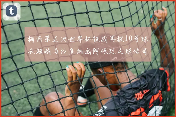 梅西第五次世界杯征战再披10号球衣超越马拉多纳成阿根廷足球传奇