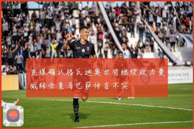 克媒确认格瓦迪奥尔将继续效力曼城转会皇马巴萨传言不实