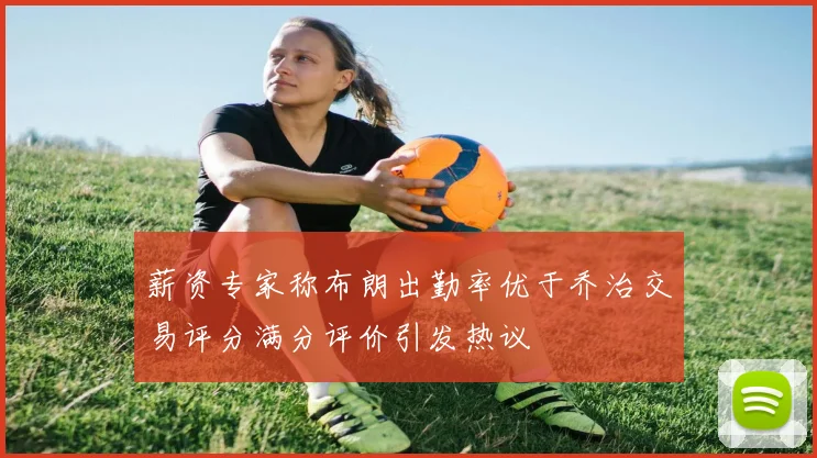 薪资专家称布朗出勤率优于乔治交易评分满分评价引发热议