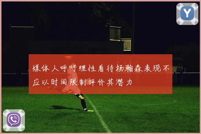 媒体人呼吁理性看待杨瀚森表现不应以时间限制评价其潜力