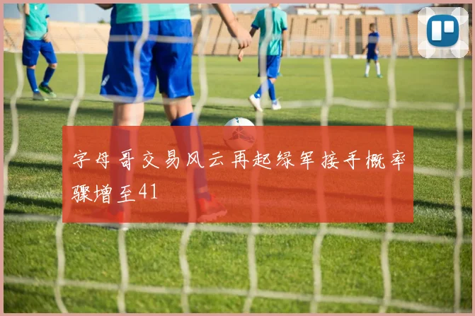 字母哥交易风云再起绿军接手概率骤增至41