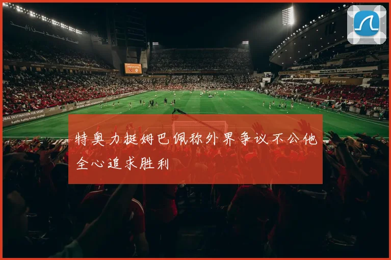 特奥力挺姆巴佩称外界争议不公他全心追求胜利