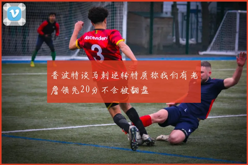 香波特谈马刺逆转特质称我们有老詹领先20分不会被翻盘
