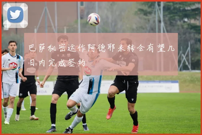 巴萨秘密运作阿德耶米转会有望几日内完成签约