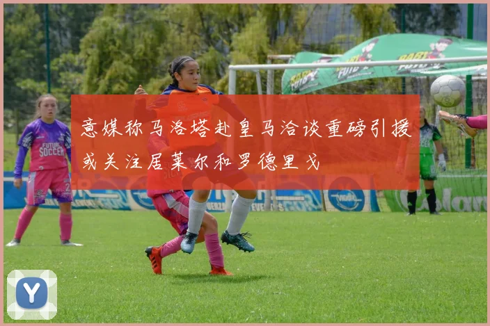 意媒称马洛塔赴皇马洽谈重磅引援或关注居莱尔和罗德里戈