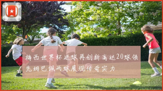 梅西世界杯进球再创新高达20球领先姆巴佩两球展现传奇实力