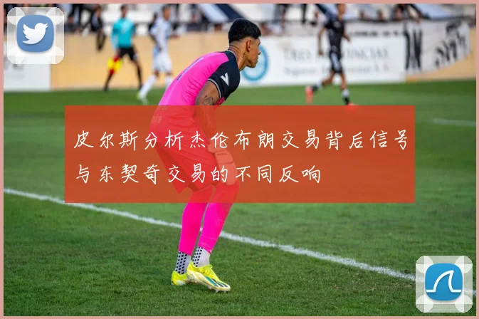 皮尔斯分析杰伦布朗交易背后信号与东契奇交易的不同反响