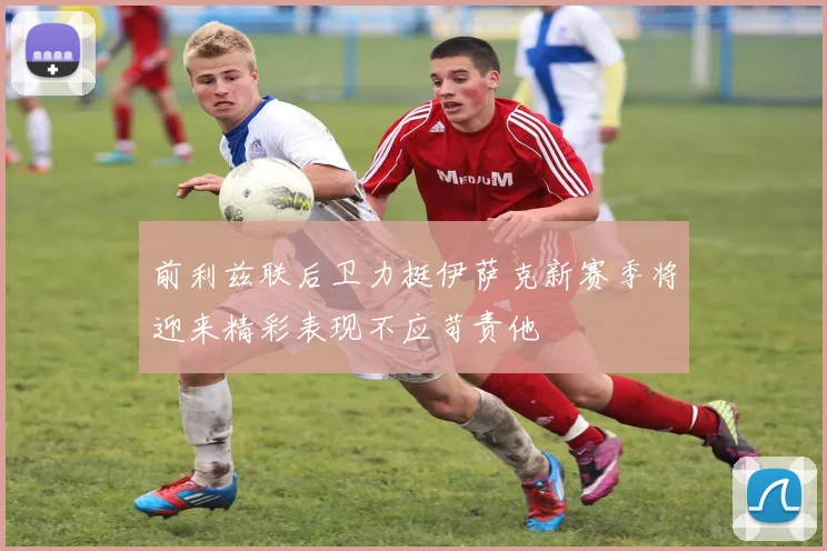 前利兹联后卫力挺伊萨克新赛季将迎来精彩表现不应苛责他