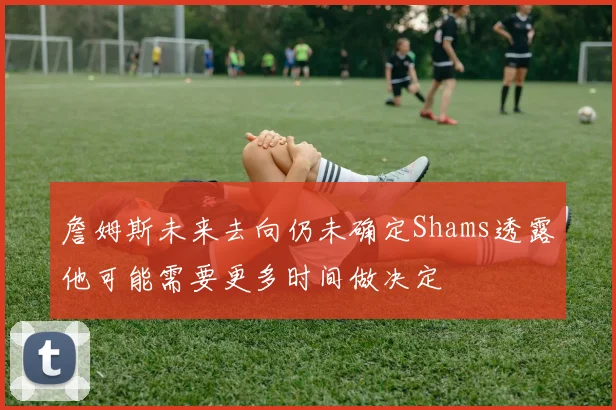 詹姆斯未来去向仍未确定Shams透露他可能需要更多时间做决定