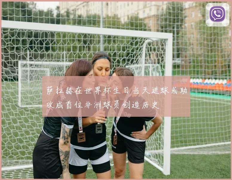 萨拉赫在世界杯生日当天进球或助攻成首位非洲球员创造历史