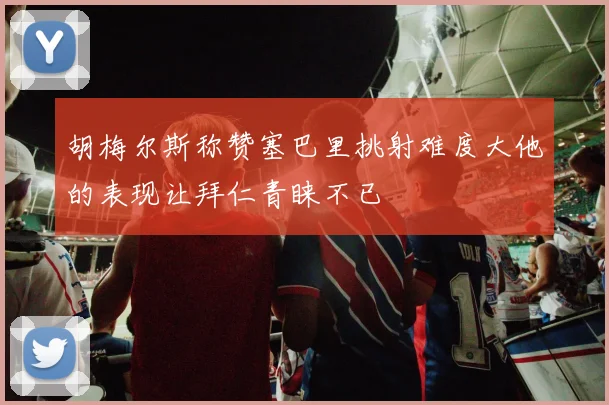 胡梅尔斯称赞塞巴里挑射难度大他的表现让拜仁青睐不已