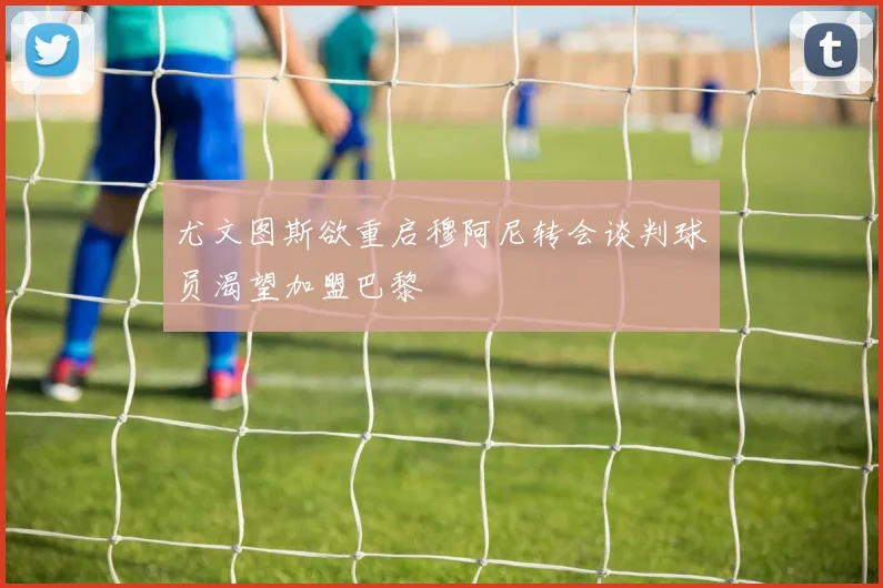 尤文图斯欲重启穆阿尼转会谈判球员渴望加盟巴黎