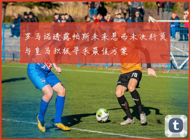 罗马诺透露帕斯未来悬而未决科莫与皇马积极寻求最佳方案