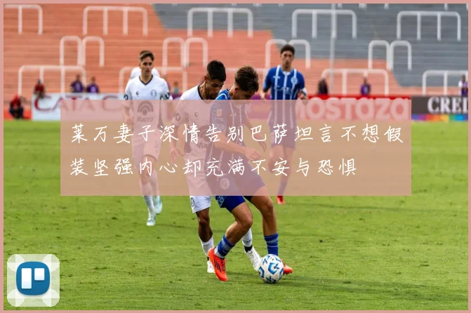 莱万妻子深情告别巴萨坦言不想假装坚强内心却充满不安与恐惧