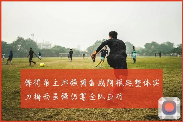 佛得角主帅强调备战阿根廷整体实力梅西虽强仍需全队应对